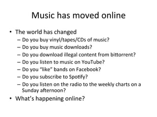 Music	
  has	
  moved	
  online	
  
•  The	
  world	
  has	
  changed	
  
    –  Do	
  you	
  buy	
  vinyl/tapes/CDs	
  of	
  music?	
  
    –  Do	
  you	
  buy	
  music	
  downloads?	
  
    –  Do	
  you	
  download	
  illegal	
  content	
  from	
  bi>orrent?	
  
    –  Do	
  you	
  listen	
  to	
  music	
  on	
  YouTube?	
  
    –  Do	
  you	
  “like”	
  bands	
  on	
  Facebook?	
  
    –  Do	
  you	
  subscribe	
  to	
  Spo/fy?	
  
    –  Do	
  you	
  listen	
  on	
  the	
  radio	
  to	
  the	
  weekly	
  charts	
  on	
  a	
  
       Sunday	
  aWernoon?	
  
•  What’s	
  happening	
  online?	
  
 