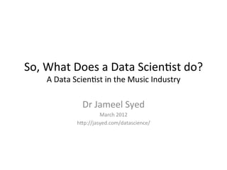 So,	
  What	
  Does	
  a	
  Data	
  Scien/st	
  do?	
  
       A	
  Data	
  Scien/st	
  in	
  the	
  Music	
  Industry	
  

                     Dr	
  Jameel	
  Syed	
  
                            March	
  2012	
  
                   h>p://jasyed.com/datascience/	
  
 