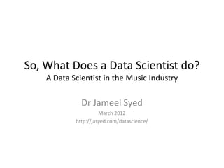 So, What Does a Data Scientist do?
    A Data Scientist in the Music Industry

              Dr Jameel Syed
                      March 2012
            http://jasyed.com/datascience/
 