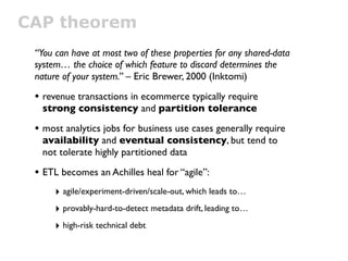 CAP theorem
 “You can have at most two of these properties for any shared-data
 system… the choice of which feature to discard determines the
 nature of your system.” – Eric Brewer, 2000 (Inktomi)

 • revenue transactions in ecommerce typically require
  strong consistency and partition tolerance

 • most analytics jobs for business use cases generally require
  availability and eventual consistency, but tend to
  not tolerate highly partitioned data

 • ETL becomes an Achilles heal for “agile”:
      ‣ agile/experiment-driven/scale-out, which leads to…
      ‣ provably-hard-to-detect metadata drift, leading to…
      ‣ high-risk technical debt
 