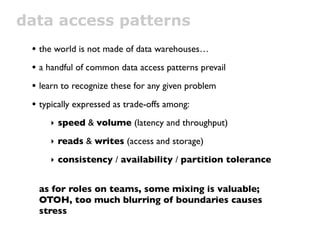 data access patterns
 • the world is not made of data warehouses…
 • a handful of common data access patterns prevail
 • learn to recognize these for any given problem
 • typically expressed as trade-offs among:
     ‣ speed & volume (latency and throughput)

     ‣ reads & writes (access and storage)

     ‣ consistency / availability / partition tolerance


  as for roles on teams, some mixing is valuable;
  OTOH, too much blurring of boundaries causes
  stress
 