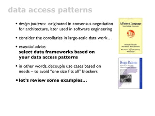 data access patterns
 • design patterns: originated in consensus negotiation
   for architecture, later used in software engineering

 • consider the corollaries in large-scale data work…
 • essential advice:
   select data frameworks based on
   your data access patterns

 • in other words, decouple use cases based on
   needs – to avoid “one size ﬁts all” blockers

 • let’s review some examples…
 