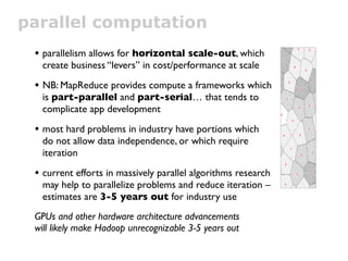 parallel computation
 • parallelism allows for horizontal scale-out, which
  create business “levers” in cost/performance at scale

 • NB: MapReduce provides a compute framework which
  is part-parallel and part-serial… that tends to
  complicate app development

 • most hard problems in industry have portions which
  do not allow data independence, or which require
  iteration

 • current efforts in massively parallel algorithms research
  may help to parallelize problems and reduce iteration –
  estimates are 3-5 years out for industry use
 GPUs and other hardware architecture advancements
 will likely make Hadoop unrecognizable 3-5 years out
 
