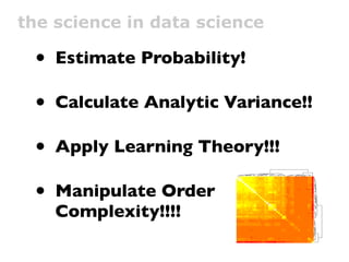 the science in data science

 • Estimate Probability!

 • Calculate Analytic Variance!!

 • Apply Learning Theory!!!
                                                   edoMpUsserD:IUN




 • Manipulate Order
                             tcudorP ylppA lenaP yrotnevnI tneilC
                          tcudorP evomeR lenaP yrotnevnI tneilC
                                                  edoMmooRyM:IUN
                                             edoMmooRcilbuP:IUN
                                                              ydduB ddA
                                                          nigoL etisbeW
                                                                            vd
                                                     edoMsdneirF:IUN
                                                         edoMtahC:IUN
                                                     egasseM a evaeL
                                     G1 :gniniamer ecaps sserddA
                                               dekcilCeliforPyM:IUN
                                               edoMstiderCyuB:IUN
                                                      tohspanS a ekaT




    Complexity!!!!
                                               egapemoH nwO tisiV
                                                          elbbuB a epyT
                                                           taeS egnahC
                                                     wodniW D3 nepO
                                                              dneirF ddA
                         revO tcudorP pilF lenaP yrotnevnI tneilC
                                                               l e n aP t i dE
                                                                woN tahC
                                                                   teP yalP
                                                                  teP deeF
                     2 petS egaP traC esahcruP edaM remotsuC
                                  M215 :gniniamer ecaps sserddA
                                                         gnihtolC no tuP
                                                      bew :metI na yuB
                                                        edoMeivoM:IUN
                            ytinummoc ,tneilc :detratS weiV eivoM
                                                        teP weN etaerC
                                detrats etius tset :tseTytivitcennoC
                                           emag pazyeh dehcnuaL
                                            eciov mooRcilbuP tahC
                                                     egasseM yadhtriB
                                                     edoMlairotuT:IUN
                                            y b b o l s em a g d e hc n u a L
                                                 noitartsigeR euqinU
                                                                                 edoMpUsserD:IUN
                                                                                 tcudorP ylppA lenaP yr
                                                                                 tcudorP evomeR lenaP
                                                                                 edoMmooRyM:IUN
                                                                                 edoMmooRcilbuP:IUN
                                                                                 ydduB ddA
                                                                                 nigoL etisbeW
                                                                                 vd
                                                                                 edoMsdneirF:IUN
                                                                                 edoMtahC:IUN
                                                                                 egasseM a evaeL
                                                                                 G1 :gniniamer ecaps ss
                                                                                 dekcilCeliforPyM:IUN
                                                                                 edoMstiderCyuB:IUN
                                                                                 tohspanS a ekaT
                                                                                 egapemoH nwO tisiV
                                                                                 elbbuB a epyT
                                                                                 taeS egnahC

                                                                                 dneirF ddA
                                                                                 revO tcudorP pilF lena
                                                                                 lenaP tidE
                                                                                 woN tahC
                                                                                 teP yalP
                                                                                 teP deeF
                                                                                 2 petS egaP traC esah
                                                                                 M215 :gniniamer ecaps
                                                                                 gnihtolC no tuP
                                                                                 bew :metI na yuB
                                                                                 edoMeivoM:IUN
                                                                                 ytinummoc ,tneilc :detra
                                                                                 teP weN etaerC
                                                                                 detrats etius tset :tseTy
                                                                                 emag pazyeh dehcnua
                                                                                 eciov mooRcilbuP tahC
                                                                                 egasseM yadhtriB
                                                                                 edoMlairotuT:IUN
                                                                                 ybbol semag dehcnuaL
                                                                                 noitartsigeR euqinU
                                                                                 wodniW D3 nepO
 