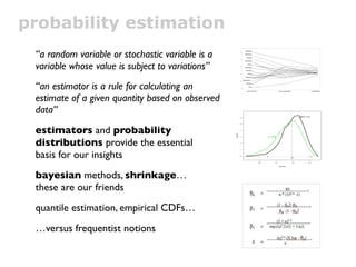 probability estimation
 “a random variable or stochastic variable is a
 variable whose value is subject to variations”
 “an estimator is a rule for calculating an
 estimate of a given quantity based on observed
 data”
 estimators and probability
 distributions provide the essential
 basis for our insights
 bayesian methods, shrinkage…
 these are our friends
 quantile estimation, empirical CDFs…
 …versus frequentist notions
 