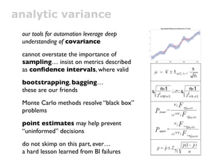 analytic variance
 our tools for automation leverage deep
 understanding of covariance
 cannot overstate the importance of
 sampling… insist on metrics described
 as conﬁdence intervals, where valid
 bootstrapping, bagging…
 these are our friends
 Monte Carlo methods resolve “black box”
 problems
 point estimates may help prevent
 “uninformed” decisions
 do not skimp on this part, ever…
 a hard lesson learned from BI failures
 