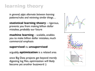 learning theory
 in general, apps alternate between learning
 patterns/rules and retrieving similar things…
 statistical learning theory – rigorous,
 prevents you from making billion dollar
 mistakes, probably our future
 machine learning – scalable, enables
 you to make billion dollar mistakes, much
 commercial emphasis
 supervised vs. unsupervised
 arguably, optimization is a related area

 once Big Data projects get beyond merely
 digesting log ﬁles, optimization will likely
 become yet another buzzword :)
 