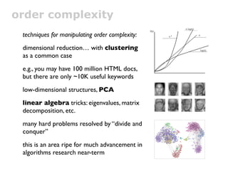 order complexity
 techniques for manipulating order complexity:
 dimensional reduction… with clustering
 as a common case
 e.g., you may have 100 million HTML docs,
 but there are only ~10K useful keywords
 low-dimensional structures, PCA
 linear algebra tricks: eigenvalues, matrix
 decomposition, etc.
 many hard problems resolved by “divide and
 conquer”
 this is an area ripe for much advancement in
 algorithms research near-term
 