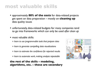 most valuable skills
 • approximately 80% of the costs for data-related projects
   get spent on data preparation – mostly on cleaning up
   data quality issues

 • unfortunately, data-related budgets for many companies tend
   to go into frameworks which can only be used after clean up

 • most valuable skills:
   ‣ learn to use programmable tools that prepare data

   ‣ learn to generate compelling data visualizations

   ‣ learn to estimate the conﬁdence for reported results

   ‣ learn to automate work, making analysis repeatable
                                                                 D3
 the rest of the skills – modeling,
 algorithms, etc. – those are secondary
 