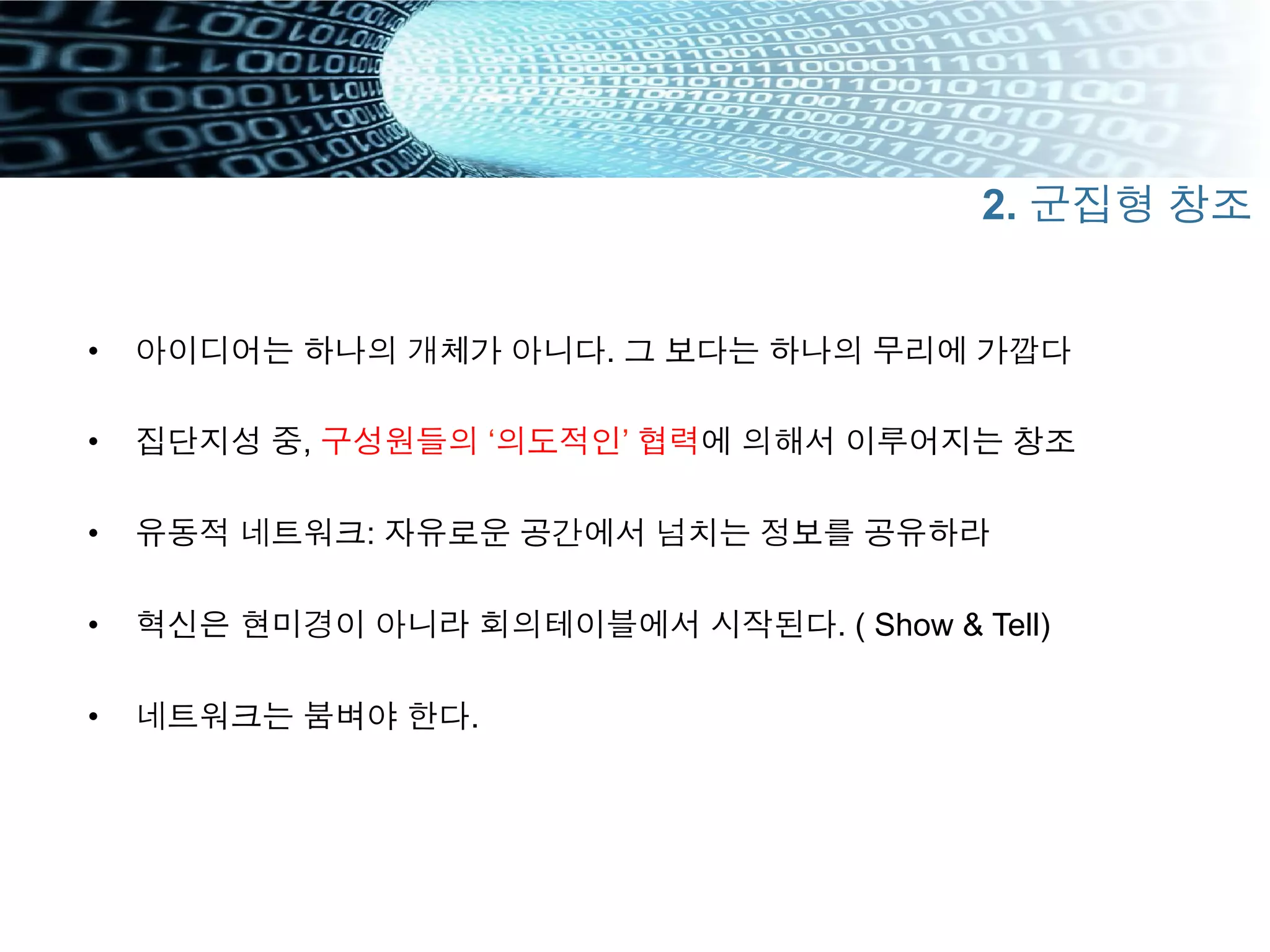 •  아이디어는 하나의 개체가 아니다. 그 보다는 하나의 무리에 가깝다
•  집단지성 중, 구성원들의 ‘의도적인’ 협력에 의해서 이루어지는 창조
•  유동적 네트워크: 자유로운 공간에서 넘치는 정보를 공유하라
•  혁신은 현미경이 아니라 회의테이블에서 시작된다. ( Show & Tell)
•  네트워크는 붐벼야 한다.
2. 군집형 창조
 