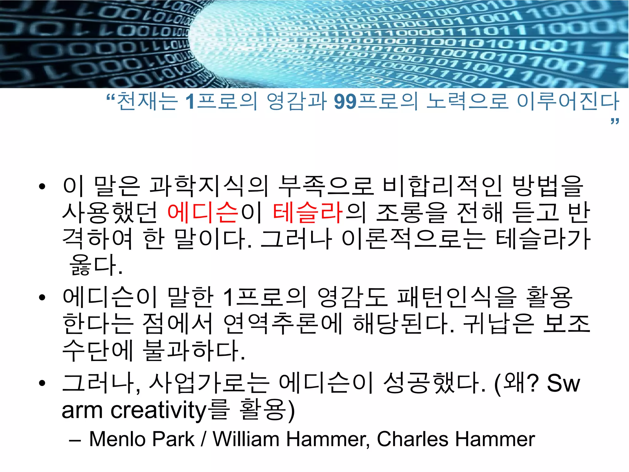 “천재는 1프로의 영감과 99프로의 노력으로 이루어진다
”
•  이 말은 과학지식의 부족으로 비합리적인 방법을
사용했던 에디슨이 테슬라의 조롱을 전해 듣고 반
격하여 한 말이다. 그러나 이론적으로는 테슬라가
옳다.
•  에디슨이 말한 1프로의 영감도 패턴인식을 활용
한다는 점에서 연역추론에 해당된다. 귀납은 보조
수단에 불과하다.
•  그러나, 사업가로는 에디슨이 성공했다. (왜? Sw
arm creativity를 활용)
–  Menlo Park / William Hammer, Charles Hammer
 