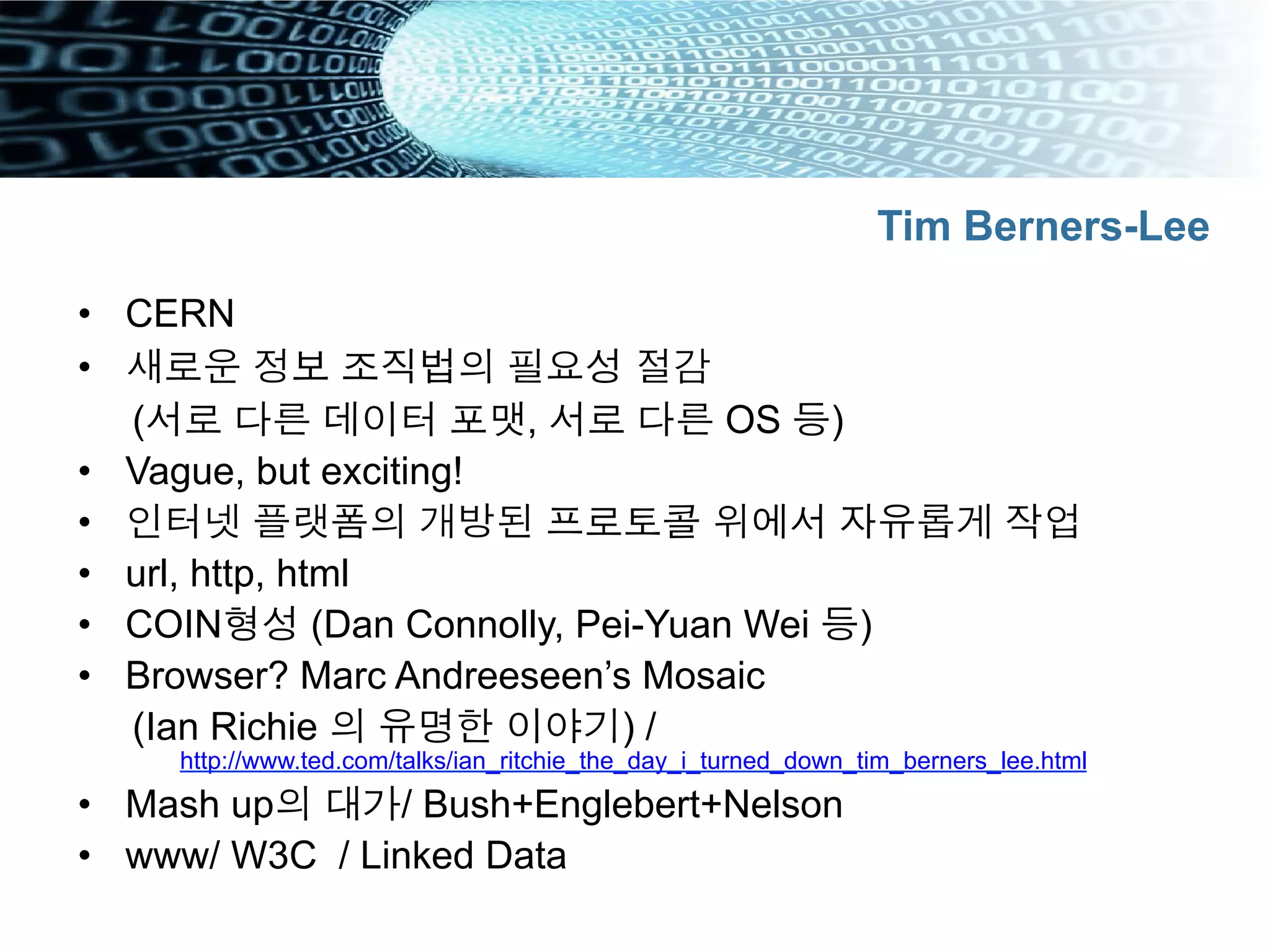 •  CERN
•  새로운 정보 조직법의 필요성 절감
(서로 다른 데이터 포맷, 서로 다른 OS 등)
•  Vague, but exciting!
•  인터넷 플랫폼의 개방된 프로토콜 위에서 자유롭게 작업
•  url, http, html
•  COIN형성 (Dan Connolly, Pei-Yuan Wei 등)
•  Browser? Marc Andreeseen’s Mosaic
(Ian Richie 의 유명한 이야기) /
http://www.ted.com/talks/ian_ritchie_the_day_i_turned_down_tim_berners_lee.html
•  Mash up의 대가/ Bush+Englebert+Nelson
•  www/ W3C / Linked Data
Tim Berners-Lee
 