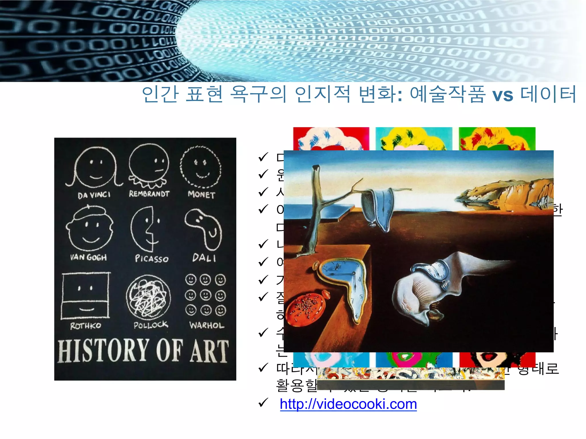 ü  다양하게 바라보라
ü  원본이냐 복제냐 It doesn’t matter?
ü  사용하고 또 사용하라
ü  어차피 보는 사람의 마음에서 모든 조합을 한
다
ü  내 생각을 강요하지 마라
ü  예술품의 모듈화
ü  기술의 모듈화
ü  잘게 나누어 재조합해서 주관적으로 보게도
하라
ü  수동정형화 -> 스스로 다변화된 지식 창조하
는 플랫폼방식으로의 패러다임 변화
ü  따라서 데이터를 용도에 따라 다양한 형태로
활용할 수 있는 능력을 기르자.
ü  http://videocooki.com
인간 표현 욕구의 인지적 변화: 예술작품 vs 데이터
 