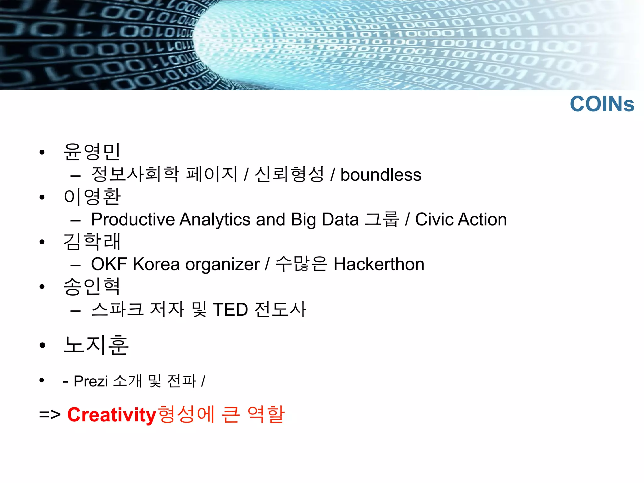 •  윤영민
–  정보사회학 페이지 / 신뢰형성 / boundless
•  이영환
–  Productive Analytics and Big Data 그룹 / Civic Action
•  김학래
–  OKF Korea organizer / 수많은 Hackerthon
•  송인혁
–  스파크 저자 및 TED 전도사
•  노지훈
•  - Prezi 소개 및 전파 /
=> Creativity형성에 큰 역할
COINs
 