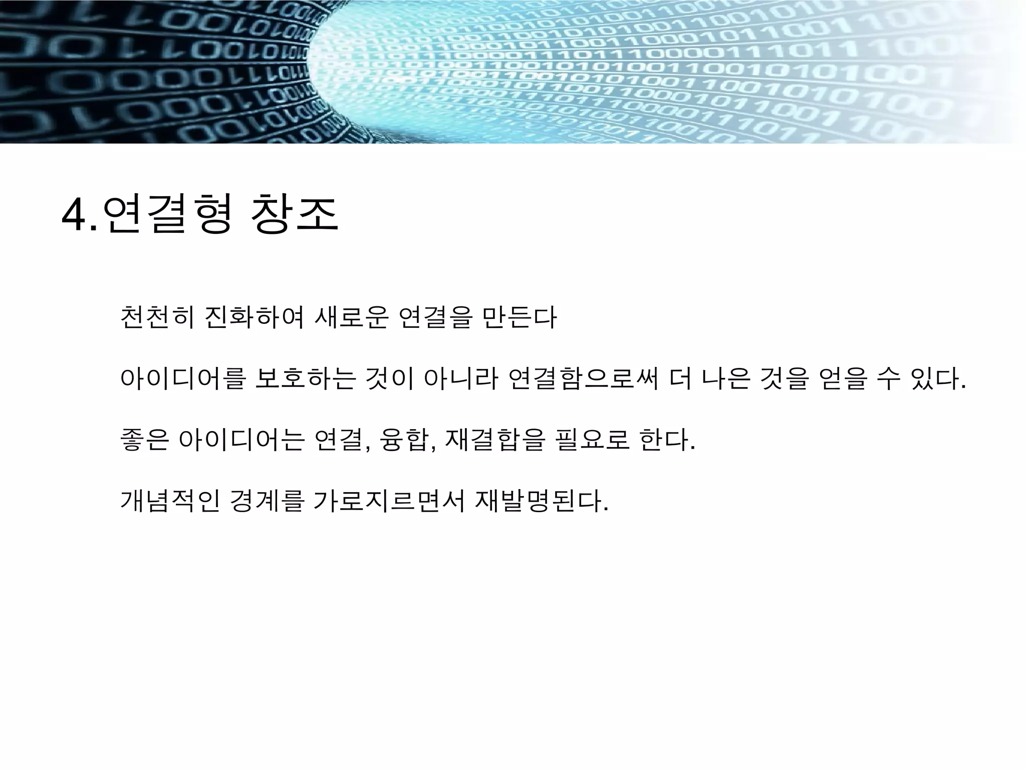 4.연결형 창조
천천히 진화하여 새로운 연결을 만든다
아이디어를 보호하는 것이 아니라 연결함으로써 더 나은 것을 얻을 수 있다.
좋은 아이디어는 연결, 융합, 재결합을 필요로 한다.
개념적인 경계를 가로지르면서 재발명된다.
 