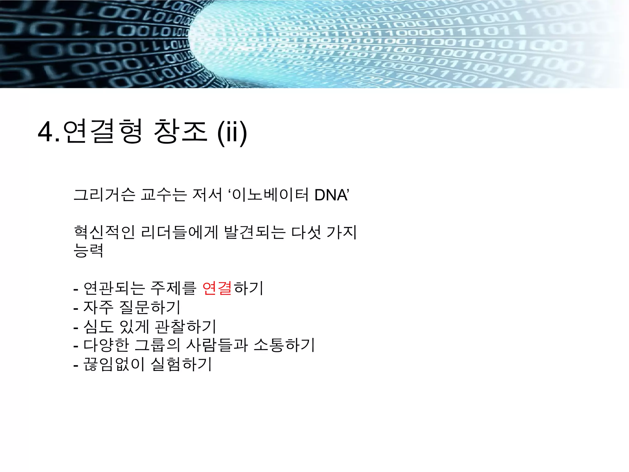 4.연결형 창조 (ii)
그리거슨 교수는 저서 ‘이노베이터 DNA’
혁신적인 리더들에게 발견되는 다섯 가지
능력
- 연관되는 주제를 연결하기
- 자주 질문하기
- 심도 있게 관찰하기
- 다양한 그룹의 사람들과 소통하기
- 끊임없이 실험하기
 