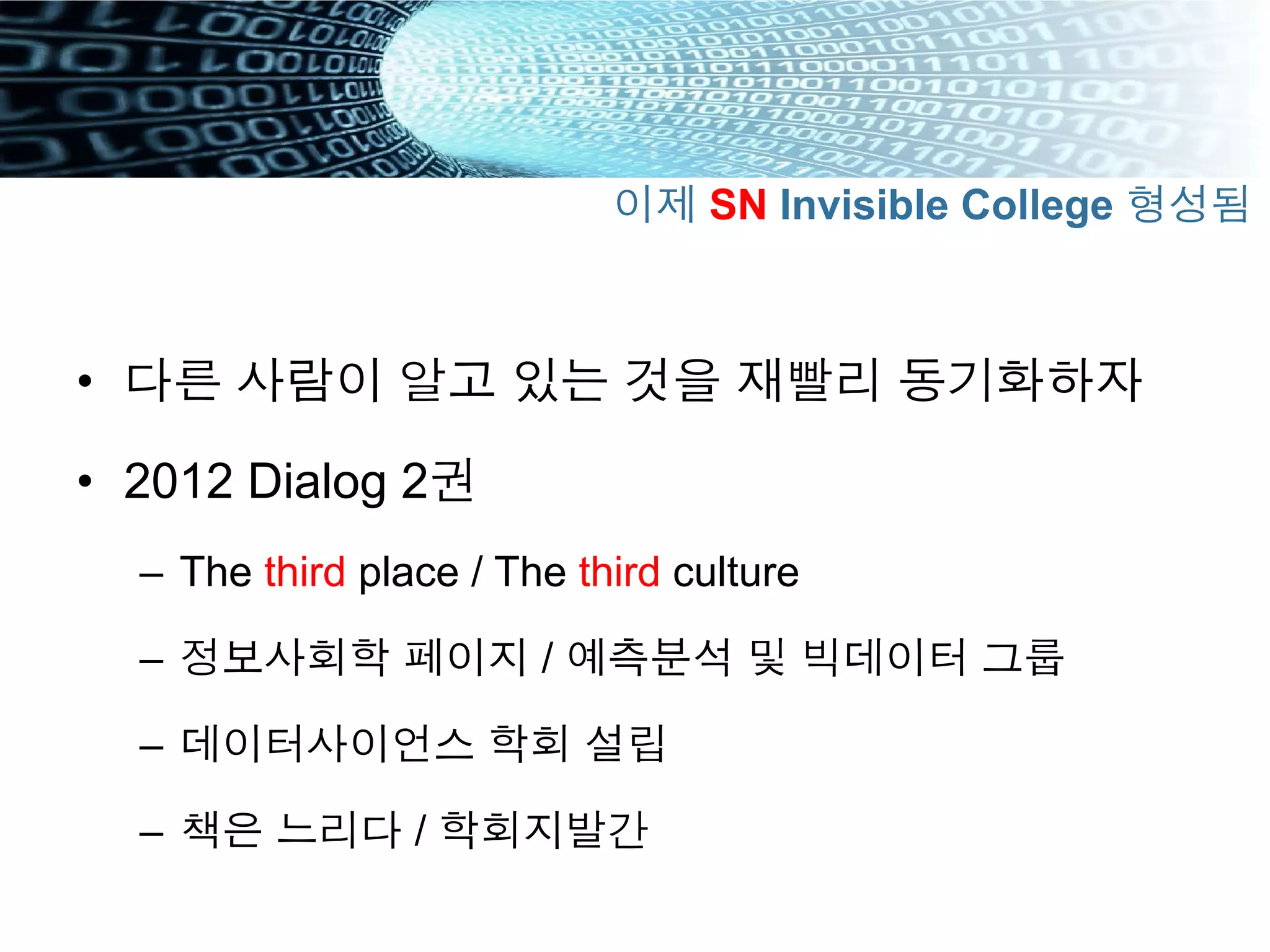 •  다른 사람이 알고 있는 것을 재빨리 동기화하자
•  2012 Dialog 2권
–  The third place / The third culture
–  정보사회학 페이지 / 예측분석 및 빅데이터 그룹
–  데이터사이언스 학회 설립
–  책은 느리다 / 학회지발간
이제 SN Invisible College 형성됨
 