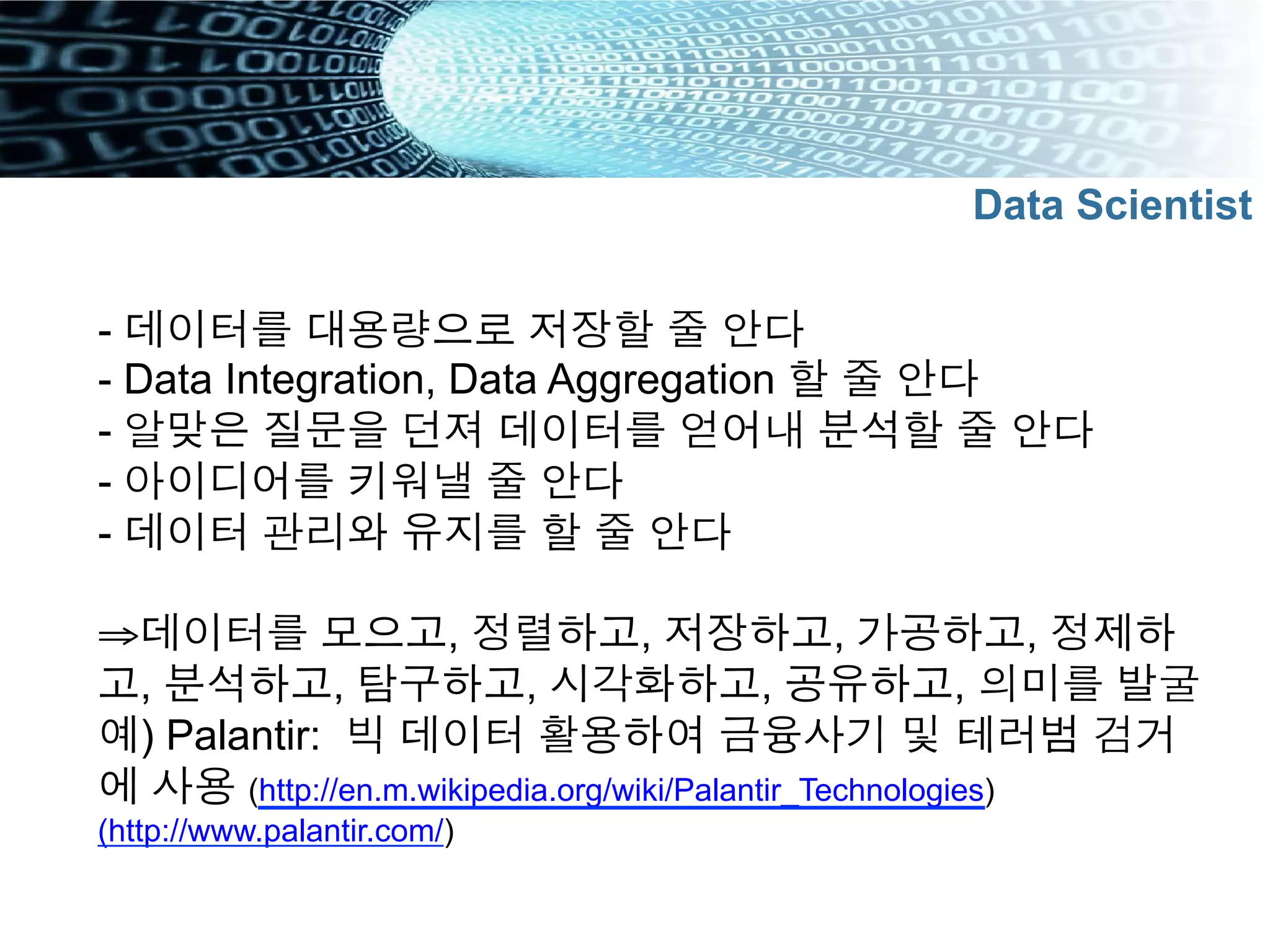 - 데이터를 대용량으로 저장할 줄 안다
- Data Integration, Data Aggregation 할 줄 안다
- 알맞은 질문을 던져 데이터를 얻어내 분석할 줄 안다
- 아이디어를 키워낼 줄 안다
- 데이터 관리와 유지를 할 줄 안다
⇒ 데이터를 모으고, 정렬하고, 저장하고, 가공하고, 정제하
고, 분석하고, 탐구하고, 시각화하고, 공유하고, 의미를 발굴
예) Palantir: 빅 데이터 활용하여 금융사기 및 테러범 검거
에 사용 (http://en.m.wikipedia.org/wiki/Palantir_Technologies)
(http://www.palantir.com/)
Data Scientist
 