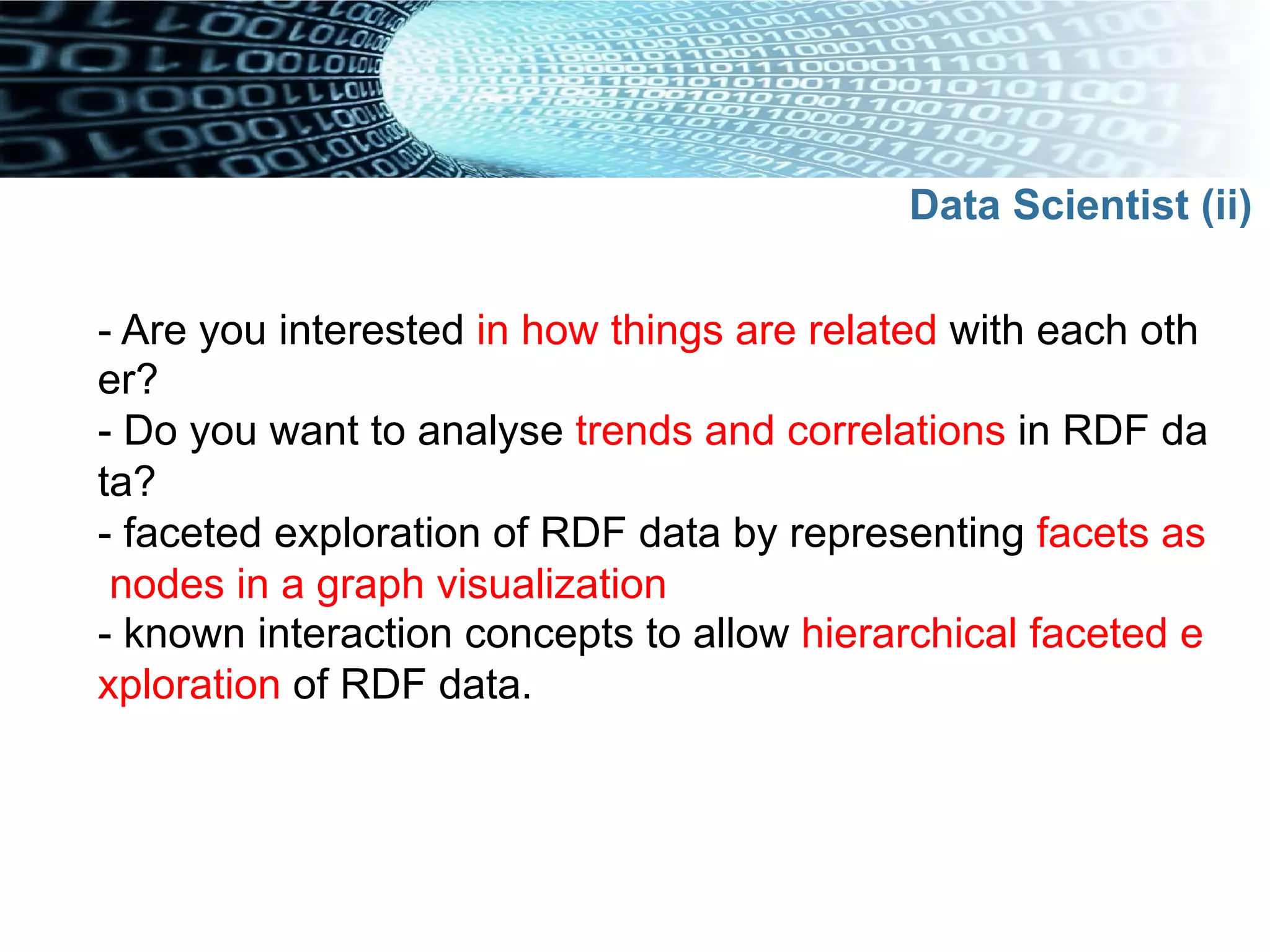 - Are you interested in how things are related with each oth
er?
- Do you want to analyse trends and correlations in RDF da
ta?
- faceted exploration of RDF data by representing facets as
nodes in a graph visualization
- known interaction concepts to allow hierarchical faceted e
xploration of RDF data.
Data Scientist (ii)
 