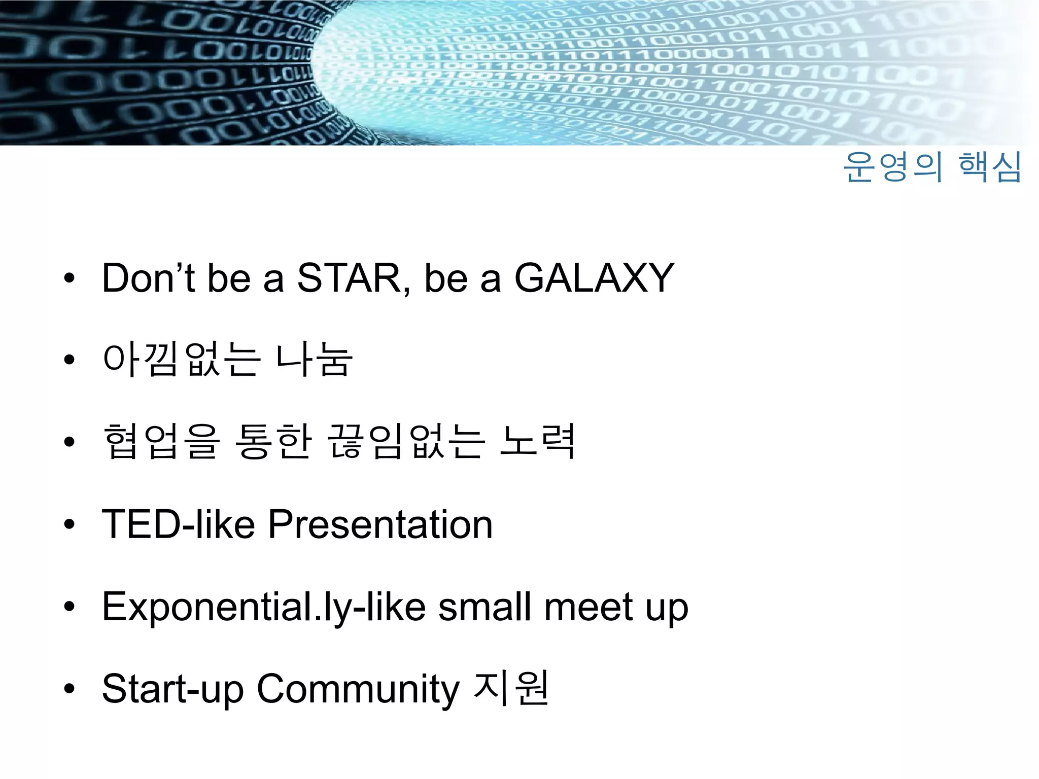 •  Don’t be a STAR, be a GALAXY
•  아낌없는 나눔
•  협업을 통한 끊임없는 노력
•  TED-like Presentation
•  Exponential.ly-like small meet up
•  Start-up Community 지원
운영의 핵심
 