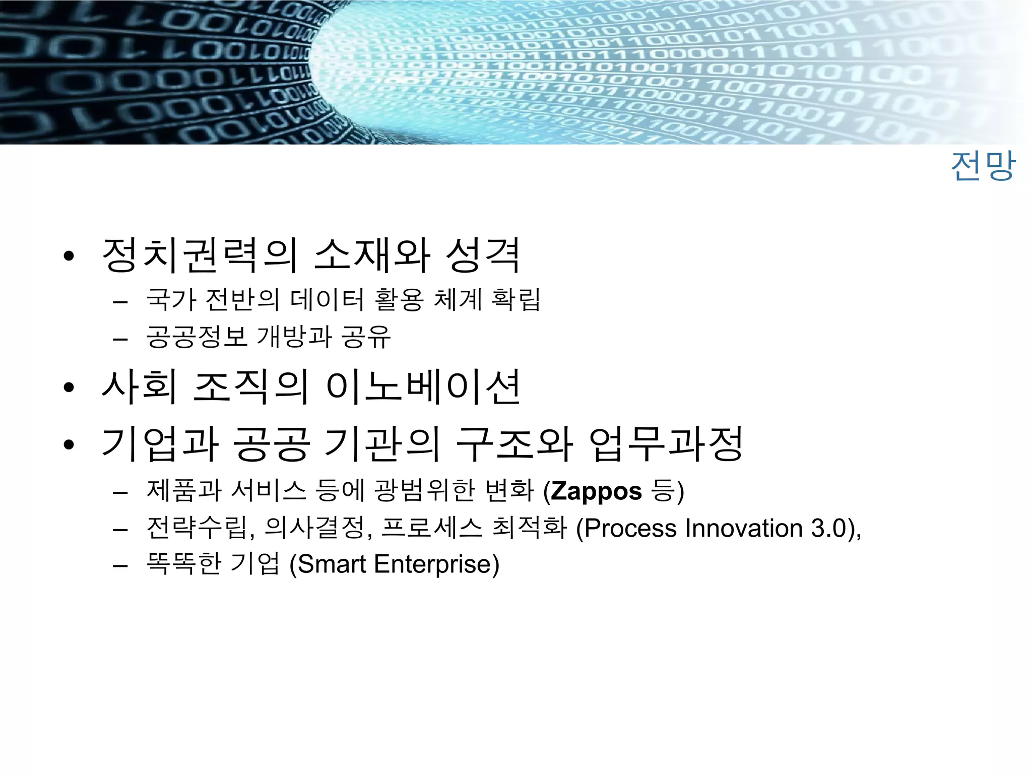 •  정치권력의 소재와 성격
–  국가 전반의 데이터 활용 체계 확립
–  공공정보 개방과 공유
•  사회 조직의 이노베이션
•  기업과 공공 기관의 구조와 업무과정
–  제품과 서비스 등에 광범위한 변화 (Zappos 등)
–  전략수립, 의사결정, 프로세스 최적화 (Process Innovation 3.0),
–  똑똑한 기업 (Smart Enterprise)
전망
 