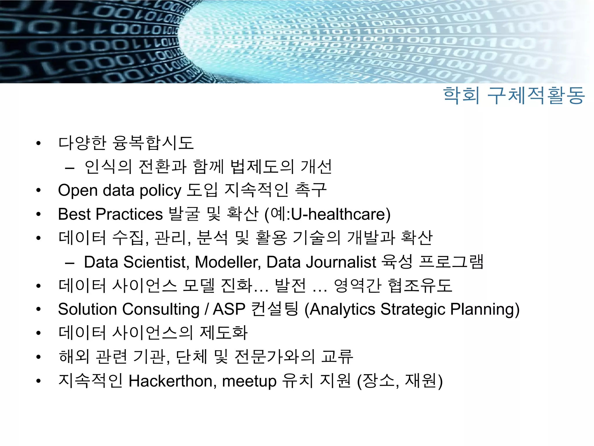 •  다양한 융복합시도
–  인식의 전환과 함께 법제도의 개선
•  Open data policy 도입 지속적인 촉구
•  Best Practices 발굴 및 확산 (예:U-healthcare)
•  데이터 수집, 관리, 분석 및 활용 기술의 개발과 확산
–  Data Scientist, Modeller, Data Journalist 육성 프로그램
•  데이터 사이언스 모델 진화… 발전 … 영역간 협조유도
•  Solution Consulting / ASP 컨설팅 (Analytics Strategic Planning)
•  데이터 사이언스의 제도화
•  해외 관련 기관, 단체 및 전문가와의 교류
•  지속적인 Hackerthon, meetup 유치 지원 (장소, 재원)
학회 구체적활동
 