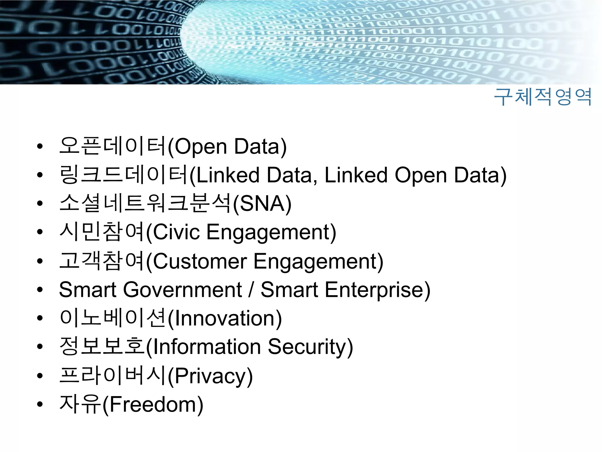•  오픈데이터(Open Data)
•  링크드데이터(Linked Data, Linked Open Data)
•  소셜네트워크분석(SNA)
•  시민참여(Civic Engagement)
•  고객참여(Customer Engagement)
•  Smart Government / Smart Enterprise)
•  이노베이션(Innovation)
•  정보보호(Information Security)
•  프라이버시(Privacy)
•  자유(Freedom)
구체적영역
 