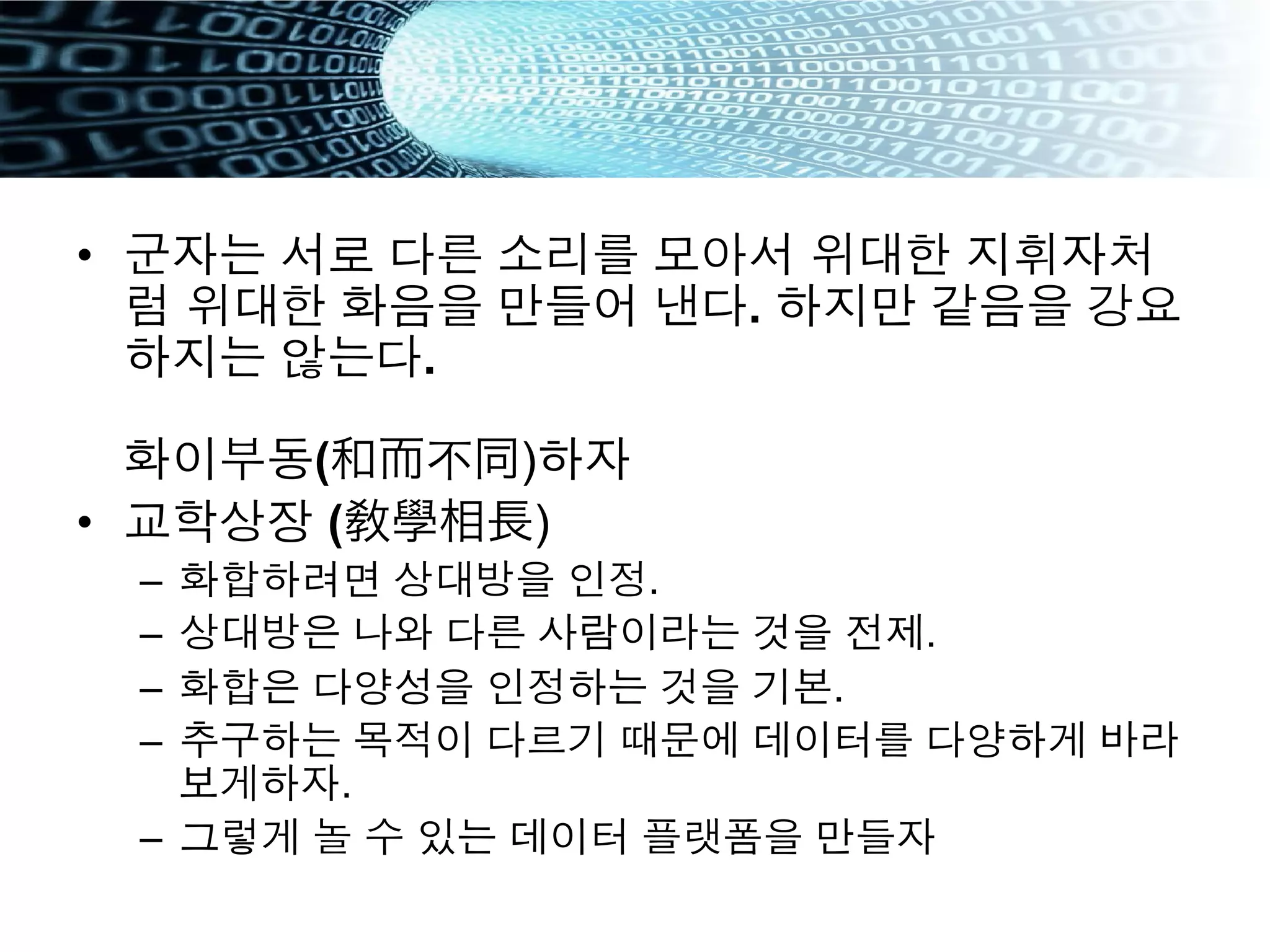 •  군자는 서로 다른 소리를 모아서 위대한 지휘자처
럼 위대한 화음을 만들어 낸다. 하지만 같음을 강요
하지는 않는다.
화이부동(和而不同)하자
•  교학상장 (敎學相長)
–  화합하려면 상대방을 인정.
–  상대방은 나와 다른 사람이라는 것을 전제.
–  화합은 다양성을 인정하는 것을 기본.
–  추구하는 목적이 다르기 때문에 데이터를 다양하게 바라
보게하자.
–  그렇게 놀 수 있는 데이터 플랫폼을 만들자
 