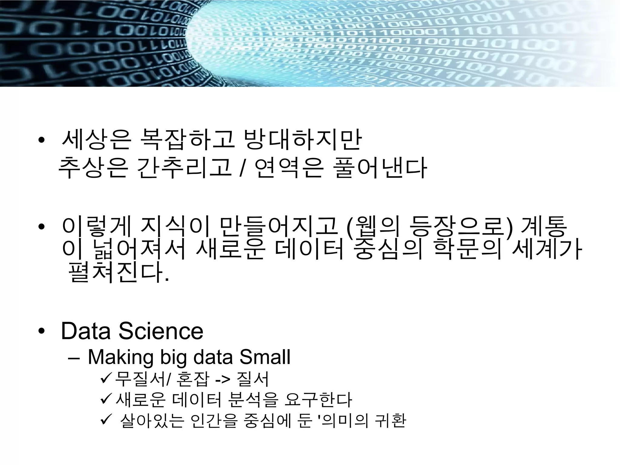 •  세상은 복잡하고 방대하지만
추상은 간추리고 / 연역은 풀어낸다
•  이렇게 지식이 만들어지고 (웹의 등장으로) 계통
이 넓어져서 새로운 데이터 중심의 학문의 세계가
펼쳐진다.
•  Data Science
–  Making big data Small
ü 무질서/ 혼잡 -> 질서
ü 새로운 데이터 분석을 요구한다
ü  살아있는 인간을 중심에 둔 '의미의 귀환
 
