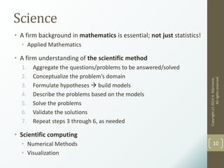 Science
• A firm background in mathematics is essential; not just statistics!
• Applied Mathematics
• A firm understanding of the scientific method
1. Aggregate the questions/problems to be answered/solved
2. Conceptualize the problem’s domain
3. Formulate hypotheses  build models
4. Describe the problems based on the models
5. Solve the problems
6. Validate the solutions
7. Repeat steps 3 through 6, as needed
• Scientific computing
• Numerical Methods
• Visualization
Copyright(c)2014H.Marmanis.
Allrightsreserved
10
 