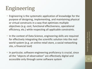 Engineering
• Engineering is the systematic application of knowledge for the
purpose of designing, implementing, and maintaining physical
or virtual constructs in a way that optimizes multiple
objectives (e.g. cost, functional effectiveness, operational
efficiency, etc.) while respecting all applicable constraints.
• In the context of Data Science, engineering skills are required
for effectively integrating the scientific solution into the real-
world system (e.g. an online retail store, a social networking
site, a financial tool)
• In particular, software engineering proficiency is crucial, since
all the “objects of observation” are effectively digital and
accessible only through some software system
Copyright(c)2014H.Marmanis.
Allrightsreserved
11
 
