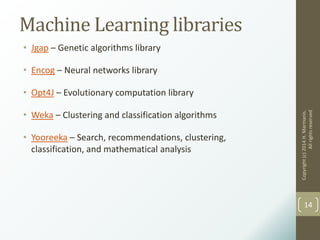 Machine Learning libraries
• Jgap – Genetic algorithms library
• Encog – Neural networks library
• Opt4J – Evolutionary computation library
• Weka – Clustering and classification algorithms
• Yooreeka – Search, recommendations, clustering,
classification, and mathematical analysis
Copyright(c)2014H.Marmanis.
Allrightsreserved
14
 