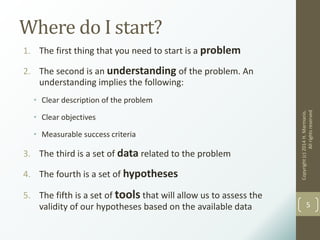 Where do I start?
1. The first thing that you need to start is a problem
2. The second is an understanding of the problem. An
understanding implies the following:
• Clear description of the problem
• Clear objectives
• Measurable success criteria
3. The third is a set of data related to the problem
4. The fourth is a set of hypotheses
5. The fifth is a set of tools that will allow us to assess the
validity of our hypotheses based on the available data
Copyright(c)2014H.Marmanis.
Allrightsreserved
5
 
