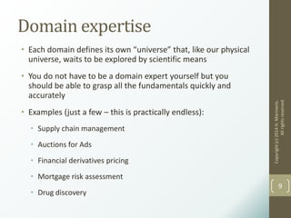 Domain expertise
• Each domain defines its own “universe” that, like our physical
universe, waits to be explored by scientific means
• You do not have to be a domain expert yourself but you
should be able to grasp all the fundamentals quickly and
accurately
• Examples (just a few – this is practically endless):
• Supply chain management
• Auctions for Ads
• Financial derivatives pricing
• Mortgage risk assessment
• Drug discovery
Copyright(c)2014H.Marmanis.
Allrightsreserved
9
 