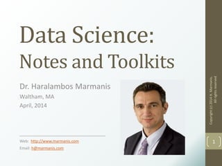 Data Science:
Notes and Toolkits
Dr. Haralambos Marmanis
Waltham, MA
April, 2014
___________________________________
Web: http://www.marmanis.com
Email: h@marmanis.com
Copyright(c)2014H.Marmanis.
Allrightsreserved
1
 