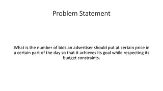 Problem Statement
What is the number of bids an advertiser should put at certain price in
a certain part of the day so that it achieves its goal while respecting its
budget constraints.
 