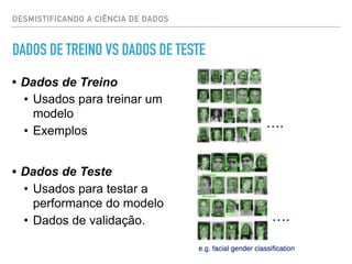 DADOS DE TREINO VS DADOS DE TESTE
• Dados de Treino
• Usados para treinar um
modelo
• Exemplos
• Dados de Teste
• Usados para testar a
performance do modelo
• Dados de validação.
DESMISTIFICANDO A CIÊNCIA DE DADOS
 