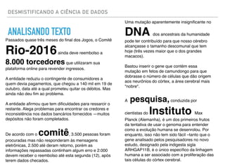 DESMISTIFICANDO A CIÊNCIA DE DADOS
ANALISANDO TEXTO
Passados quase três meses do ﬁnal dos Jogos, o Comitê
Rio-2016ainda deve reembolso a
8.000 torcedores que utilizaram sua
plataforma online para revender ingressos.
A entidade reduziu o contingente de consumidores a
quem devia pagamentos, que chegou a 140 mil em 19 de
outubro, data até a qual prometeu quitar os débitos. Mas
ainda não deu ﬁm ao problema.
A entidade aﬁrmou que tem diﬁculdades para ressarcir o
restante. Alega problemas para encontrar os credores e
inconsistência nos dados bancários fornecidos —muitos
depósitos não foram completados.
De acordo com o comitê, 3.500 pessoas foram
procuradas mas não responderam às mensagens
eletrônicas, 2.500 até deram retorno, porém as
informações repassadas continham algum erro e 2.000
devem receber o reembolso até esta segunda (12), após
terem dados checados.
Uma mutação aparentemente insigniﬁcante no
DNA dos ancestrais da humanidade
pode ter contribuído para que nosso cérebro
alcançasse o tamanho descomunal que tem
hoje (três vezes maior que o dos grandes
macacos).
Bastou inserir o gene que contém essa
mutação em fetos de camundongo para que
dobrasse o número de células que dão origem
aos neurônios do córtex, a área cerebral mais
"nobre".
A pesquisa,conduzida por
cientistas do Instituto Max
Planck (Alemanha), é um dos primeiros frutos
da tentativa de usar o genoma para entender
como a evolução humana se desenrolou. Por
enquanto, isso não tem sido fácil –tanto que o
gene analisado pelos pesquisadores no novo
estudo, designado pela indigesta sigla
ARHGAP11B, é o único especíﬁco da linhagem
humana a ser associado com a proliferação das
tais células do córtex cerebral.
 