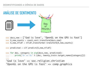 DESMISTIFICANDO A CIÊNCIA DE DADOS
ANÁLISE DE SENTIMENTO
>>> docs_new = ['God is love', 'OpenGL on the GPU is fast']
>>> X_new_counts = count_vect.transform(docs_new)
>>> X_new_tfidf = tfidf_transformer.transform(X_new_counts)
>>> predicted = clf.predict(X_new_tfidf)
>>> for doc, category in zip(docs_new, predicted):
... print('%r => %s' % (doc, twenty_train.target_names[category]))
...
'God is love' => soc.religion.christian
'OpenGL on the GPU is fast' => comp.graphics
 