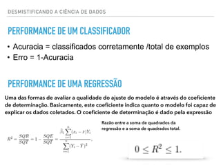 DESMISTIFICANDO A CIÊNCIA DE DADOS
PERFORMANCE DE UM CLASSIFICADOR
• Acuracia = classificados corretamente /total de exemplos
• Erro = 1-Acuracia
PERFORMANCE DE UMA REGRESSÃO
Uma das formas de avaliar a qualidade do ajuste do modelo é através do coeﬁciente
de determinação. Basicamente, este coeﬁciente indica quanto o modelo foi capaz de
explicar os dados coletados. O coeﬁciente de determinação é dado pela expressão
Razão entre a soma de quadrados da
regressão e a soma de quadrados total.
 
