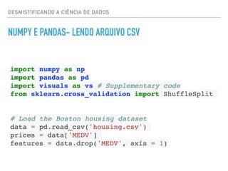 DESMISTIFICANDO A CIÊNCIA DE DADOS
NUMPY E PANDAS- LENDO ARQUIVO CSV
import numpy as np
import pandas as pd
import visuals as vs # Supplementary code
from sklearn.cross_validation import ShuffleSplit
# Load the Boston housing dataset
data = pd.read_csv('housing.csv')
prices = data['MEDV']
features = data.drop('MEDV', axis = 1)
 