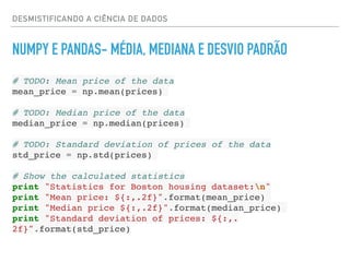 DESMISTIFICANDO A CIÊNCIA DE DADOS
NUMPY E PANDAS- MÉDIA, MEDIANA E DESVIO PADRÃO
# TODO: Mean price of the data
mean_price = np.mean(prices)
# TODO: Median price of the data
median_price = np.median(prices)
# TODO: Standard deviation of prices of the data
std_price = np.std(prices)
# Show the calculated statistics
print "Statistics for Boston housing dataset:n"
print "Mean price: ${:,.2f}".format(mean_price)
print "Median price ${:,.2f}".format(median_price)
print "Standard deviation of prices: ${:,.
2f}".format(std_price)
 