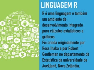 LINGUAGEM R
R é uma linguagem e também
um ambiente de
desenvolvimento integrado
para cálculos estatísticos e
gráficos.
Foi criada originalmente por
Ross Ihaka e por Robert
Gentleman no departamento de
Estatística da universidade de
Auckland, Nova Zelândia.
 