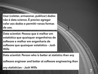 Data scientist: Person who is better at statistics than any
software engineer and better at software engineering than
any statistician – Josh Wills
Data scientist: Pessoa que é melhor em
estatística que quaisquer engenheiros de
software e melhor em engenharia de
software que quaisquer estatístico – Josh
Wills
Usar (coletar, armazenar, publicar) dados
não é data science. É preciso agregar
valor aos dados e permitir novas formas
de uso.
7
 