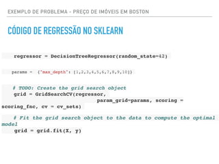 EXEMPLO DE PROBLEMA - PREÇO DE IMÓVEIS EM BOSTON
CÓDIGO DE REGRESSÃO NO SKLEARN
regressor = DecisionTreeRegressor(random_state=42)
params = {"max_depth": [1,2,3,4,5,6,7,8,9,10]}
# TODO: Create the grid search object
grid = GridSearchCV(regressor,
param_grid=params, scoring =
scoring_fnc, cv = cv_sets)
# Fit the grid search object to the data to compute the optimal
model
grid = grid.fit(X, y)
 