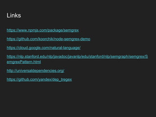 Links
https://www.npmjs.com/package/semgrex
https://github.com/koorchik/node-semgrex-demo
https://cloud.google.com/natural-language/
https://nlp.stanford.edu/nlp/javadoc/javanlp/edu/stanford/nlp/semgraph/semgrex/S
emgrexPattern.html
http://universaldependencies.org/
https://github.com/yandex/dep_tregex
 