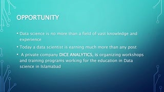 OPPORTUNITY
• Data science is no more than a field of vast knowledge and
experience
• Today a data scientist is earning much more than any post
• A private company DICE ANALYTICS, is organizing workshops
and training programs working for the education in Data
science in Islamabad
 