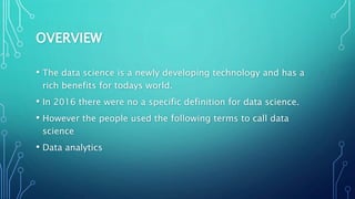 OVERVIEW
• The data science is a newly developing technology and has a
rich benefits for todays world.
• In 2016 there were no a specific definition for data science.
• However the people used the following terms to call data
science
• Data analytics
 