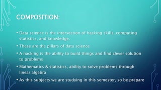 COMPOSITION:
• Data science is the intersection of hacking skills, computing
statistics, and knowledge.
• These are the pillars of data science
• A hacking is the ability to build things and find clever solution
to problems
• Mathematics & statistics, ability to solve problems through
linear algebra
• As this subjects we are studying in this semester, so be prepare
 