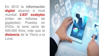 En 2012 la información
digital alcanzó a nivel
mundial 2.837 exabytes
(miles de millones de
gigabytes). Puestos en
DVDs, l...